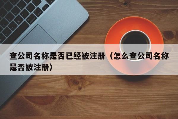 查公司名稱是否已經被注冊（怎麽查公司名稱是否被注冊）