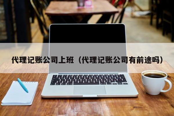 代理記賬公司上班（代理記賬公司有前途嗎）